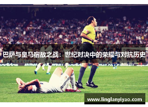 巴萨与皇马宿敌之战：世纪对决中的荣耀与对抗历史